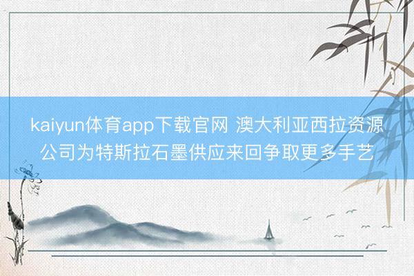kaiyun体育app下载官网 澳大利亚西拉资源公司为特斯拉石墨供应来回争取更多手艺