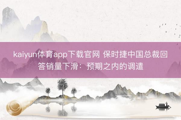 kaiyun体育app下载官网 保时捷中国总裁回答销量下滑：预期之内的调遣
