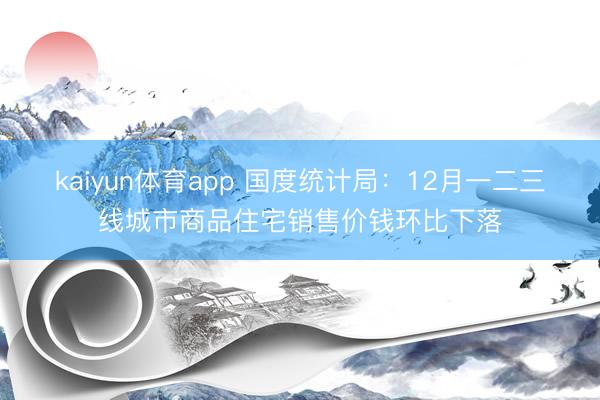 kaiyun体育app 国度统计局：12月一二三线城市商品住宅销售价钱环比下落