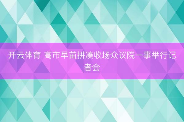 开云体育 高市早苗拼凑收场众议院一事举行记者会