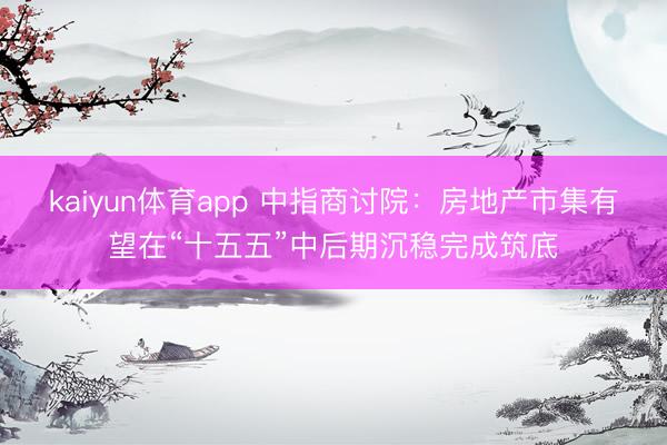 kaiyun体育app 中指商讨院：房地产市集有望在“十五五”中后期沉稳完成筑底