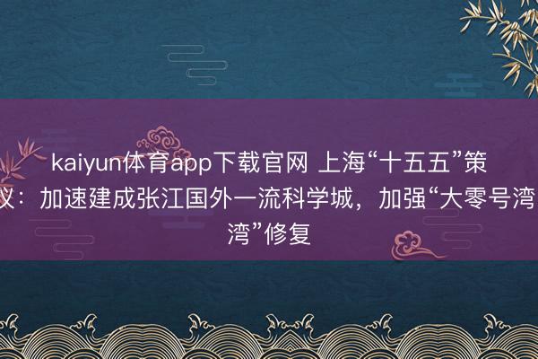 kaiyun体育app下载官网 上海“十五五”策划建议：加速建成张江国外一流科学城，加强“大零号湾”修复