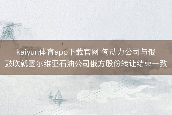 kaiyun体育app下载官网 匈动力公司与俄鼓吹就塞尔维亚石油公司俄方股份转让结束一致
