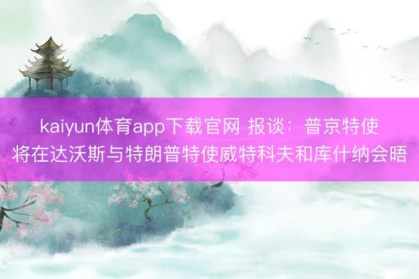 kaiyun体育app下载官网 报谈：普京特使将在达沃斯与特朗普特使威特科夫和库什纳会晤