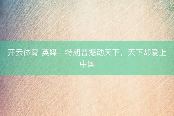 开云体育 英媒：特朗普撼动天下，天下却爱上中国