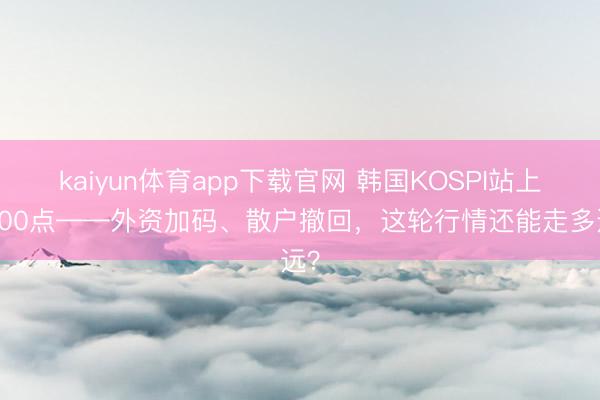 kaiyun体育app下载官网 韩国KOSPI站上4900点——外资加码、散户撤回，这轮行情还能走多远？