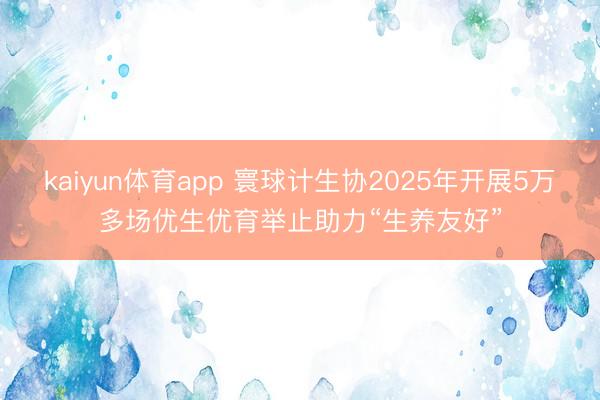 kaiyun体育app 寰球计生协2025年开展5万多场优生优育举止助力“生养友好”