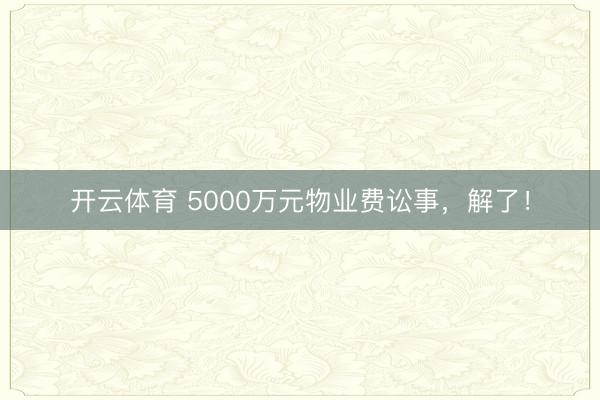开云体育 5000万元物业费讼事，解了！