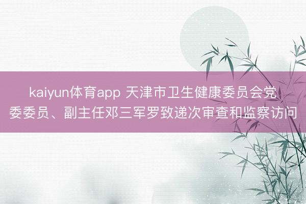 kaiyun体育app 天津市卫生健康委员会党委委员、副主任邓三军罗致递次审查和监察访问