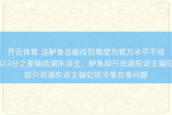 开云体育 这鲈鱼总能找到角度为我方水平不成洗脱职守,快船以3分之差输给湖东谈主,鲈鱼却只说湖东谈主骗犯规冷落自身问题