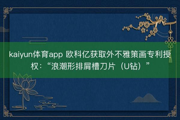 kaiyun体育app 欧科亿获取外不雅策画专利授权:“浪潮形排屑槽刀片(U钻)”