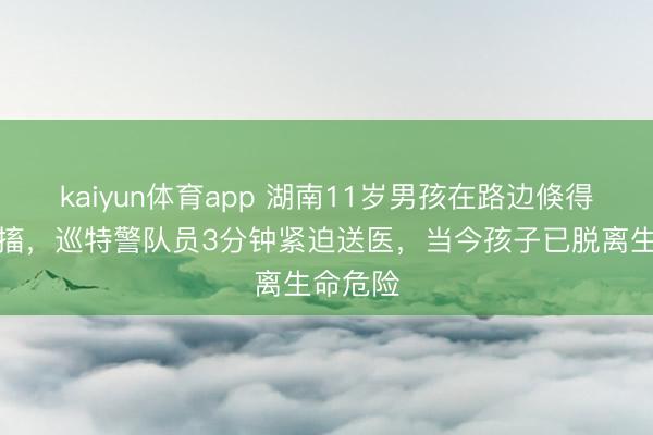 kaiyun体育app 湖南11岁男孩在路边倏得倒地抽搐，巡特警队员3分钟紧迫送医，当今孩子已脱离生命危险