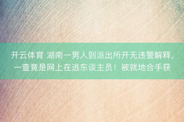 开云体育 湖南一男人到派出所开无违警解释,一查竟是网上在逃东谈主员!被就地合手获
