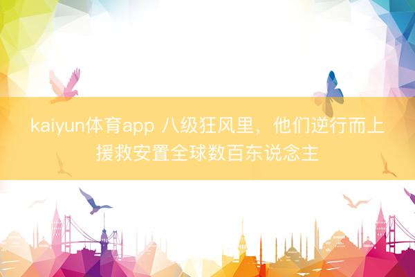 kaiyun体育app 八级狂风里,他们逆行而上援救安置全球数百东说念主