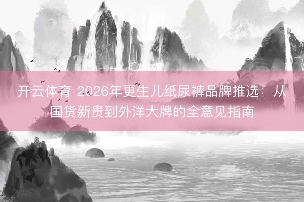 开云体育 2026年更生儿纸尿裤品牌推选:从国货新贵到外洋大牌的全意见指南