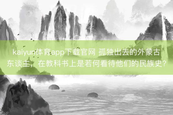 kaiyun体育app下载官网 孤独出去的外蒙古东谈主,在教科书上是若何看待他们的民族史?