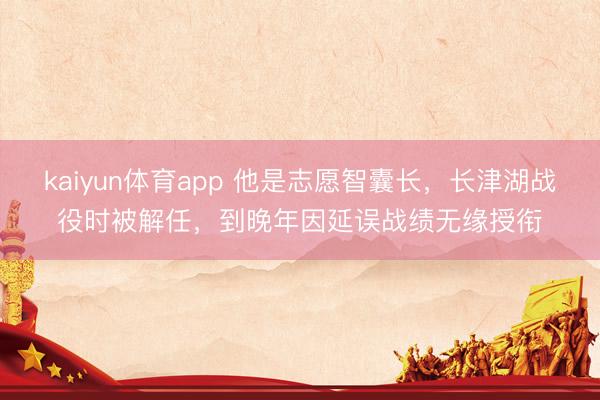 kaiyun体育app 他是志愿智囊长，长津湖战役时被解任，到晚年因延误战绩无缘授衔