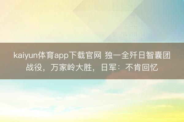 kaiyun体育app下载官网 独一全歼日智囊团战役，万家岭大胜，日军：不肯回忆