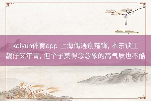 kaiyun体育app 上海偶遇谢霆锋， 本东谈主靓仔又年青， 但个子莫得念念象的高气质也不酷