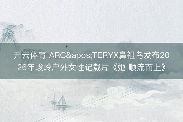 开云体育 ARC'TERYX鼻祖鸟发布2026年峻岭户外女性记载片《她 顺流而上》