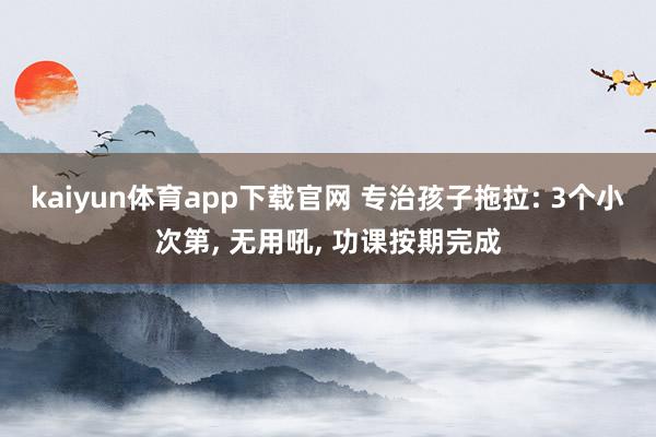 kaiyun体育app下载官网 专治孩子拖拉: 3个小次第， 无用吼， 功课按期完成