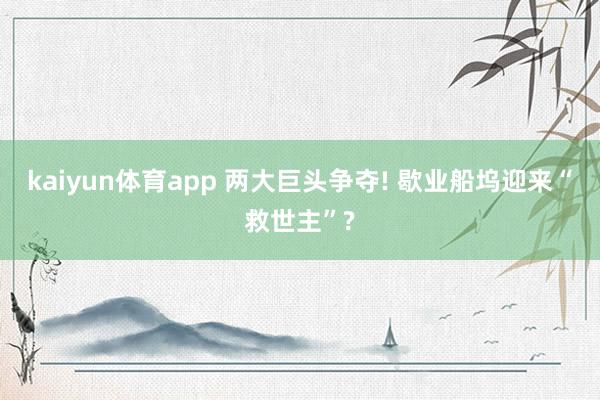 kaiyun体育app 两大巨头争夺! 歇业船坞迎来“救世主”?