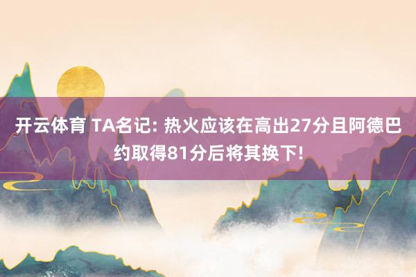 开云体育 TA名记: 热火应该在高出27分且阿德巴约取得81分后将其换下!