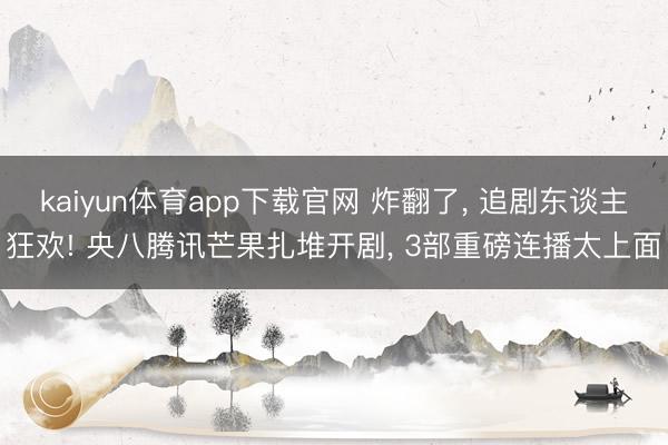 kaiyun体育app下载官网 炸翻了， 追剧东谈主狂欢! 央八腾讯芒果扎堆开剧， 3部重磅连播太上面