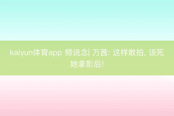 kaiyun体育app 频说念| 万茜: 这样敢拍， 该死她拿影后!