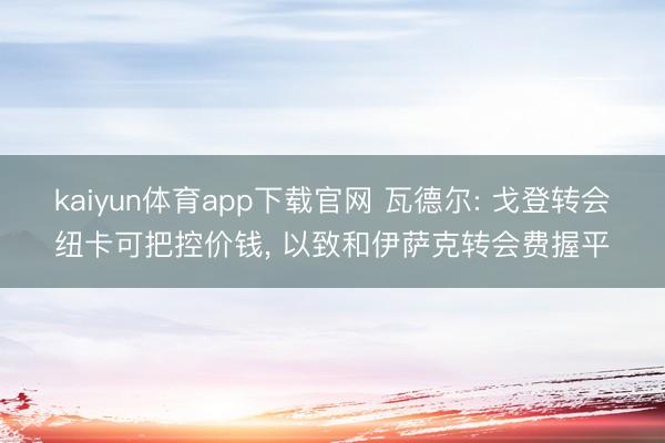 kaiyun体育app下载官网 瓦德尔: 戈登转会纽卡可把控价钱， 以致和伊萨克转会费握平