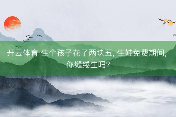 开云体育 生个孩子花了两块五， 生娃免费期间， 你缱绻生吗?