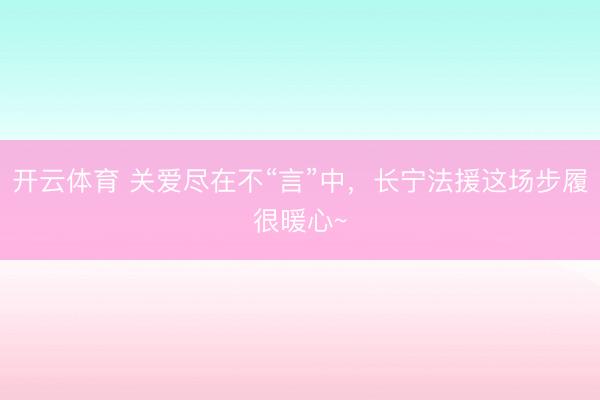开云体育 关爱尽在不“言”中，长宁法援这场步履很暖心~