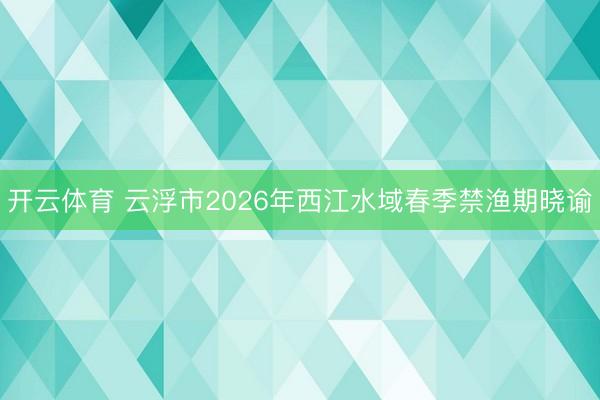 开云体育 云浮市2026年西江水域春季禁渔期晓谕