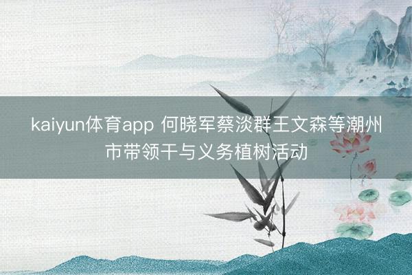 kaiyun体育app 何晓军蔡淡群王文森等潮州市带领干与义务植树活动