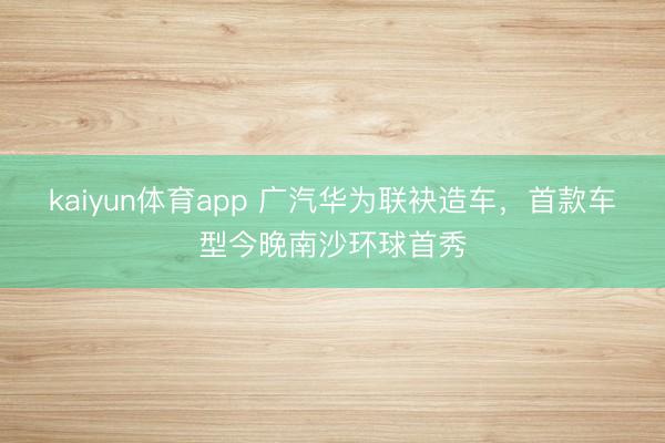 kaiyun体育app 广汽华为联袂造车，首款车型今晚南沙环球首秀