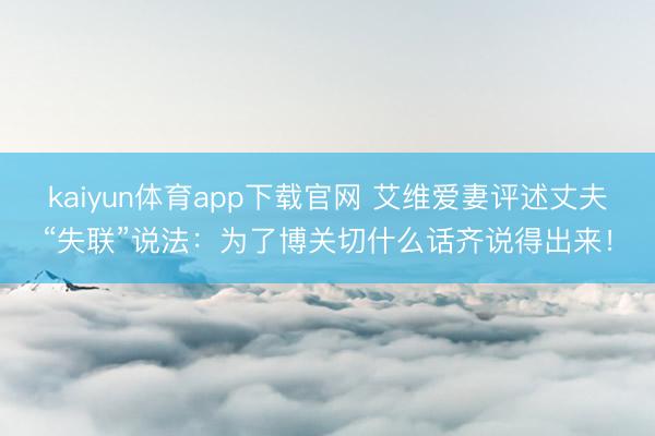 kaiyun体育app下载官网 艾维爱妻评述丈夫“失联”说法：为了博关切什么话齐说得出来！