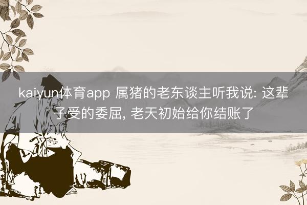 kaiyun体育app 属猪的老东谈主听我说: 这辈子受的委屈， 老天初始给你结账了