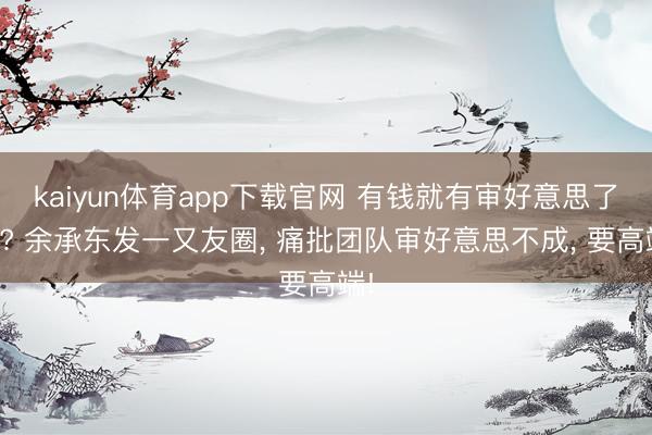 kaiyun体育app下载官网 有钱就有审好意思了吗? 余承东发一又友圈， 痛批团队审好意思不成， 要高端!