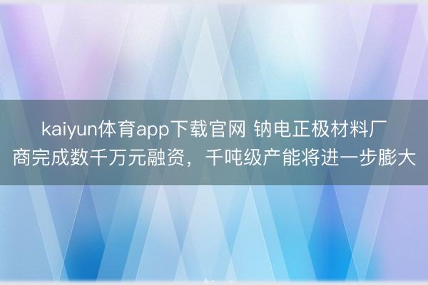 kaiyun体育app下载官网 钠电正极材料厂商完成数千万元融资,千吨级产能将进一步膨大