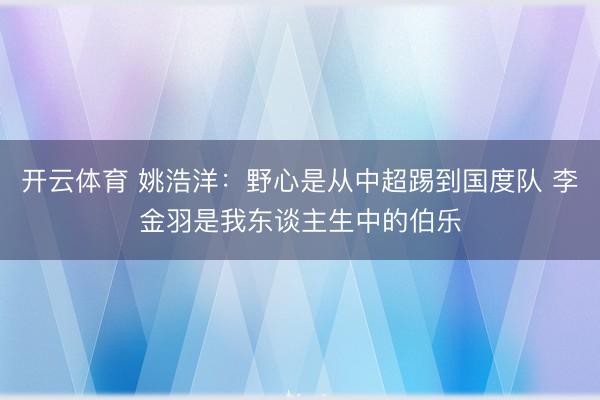 开云体育 姚浩洋：野心是从中超踢到国度队 李金羽是我东谈主生中的伯乐