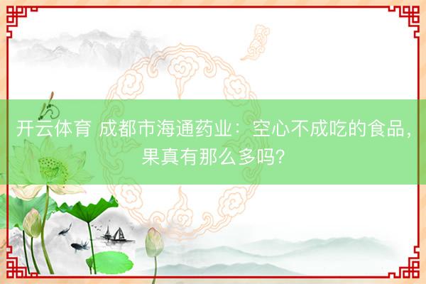 开云体育 成都市海通药业:空心不成吃的食品,果真有那么多吗?