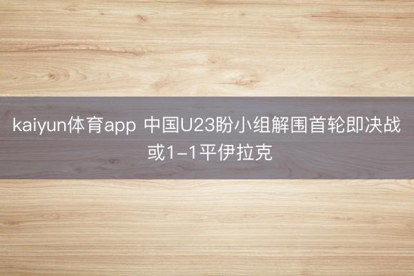 kaiyun体育app 中国U23盼小组解围首轮即决战 或1-1平伊拉克
