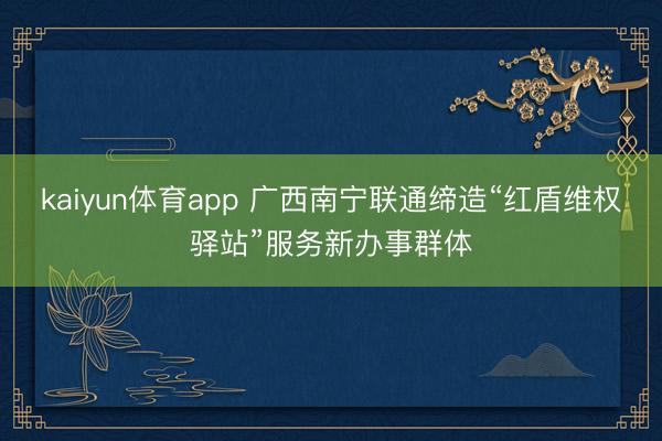 kaiyun体育app 广西南宁联通缔造“红盾维权驿站”服务新办事群体