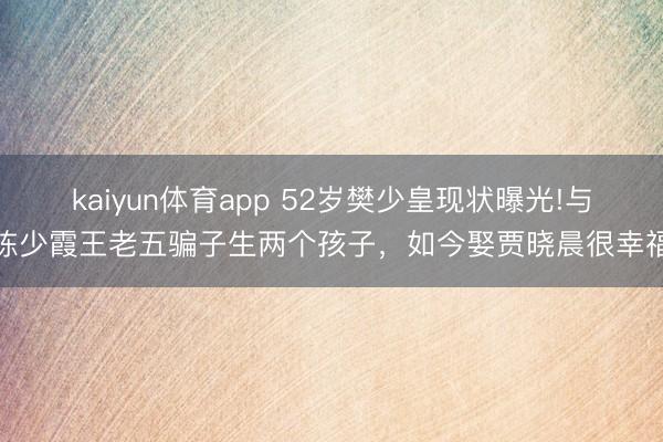 kaiyun体育app 52岁樊少皇现状曝光!与陈少霞王老五骗子生两个孩子,如今娶贾晓晨很幸福