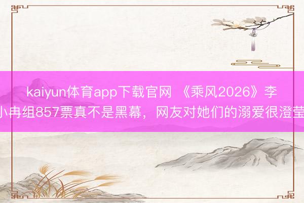 kaiyun体育app下载官网 《乘风2026》李小冉组857票真不是黑幕,网友对她们的溺爱很澄莹!