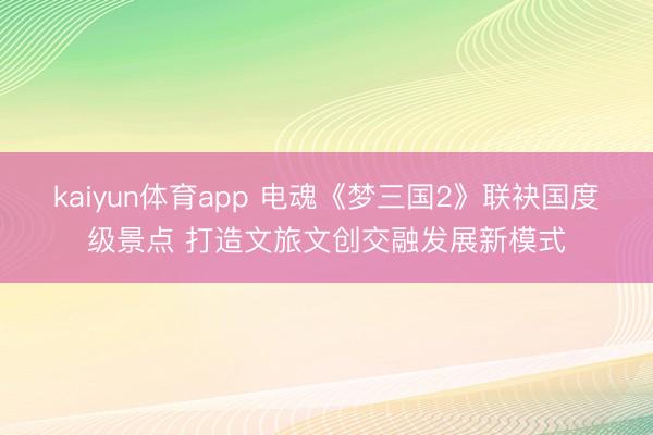 kaiyun体育app 电魂《梦三国2》联袂国度级景点 打造文旅文创交融发展新模式