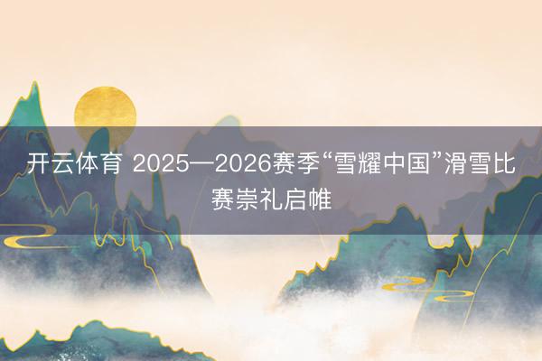 开云体育 2025—2026赛季“雪耀中国”滑雪比赛崇礼启帷