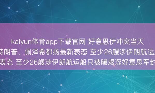 kaiyun体育app下载官网 好意思伊冲突当天(4.21)最新动态情况: 特朗普、佩泽希都扬最新表态 至少26艘涉伊朗航运船只被曝艰涩好意思军封闭