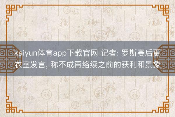 kaiyun体育app下载官网 记者: 罗斯赛后更衣室发言， 称不成再络续之前的获利和景象