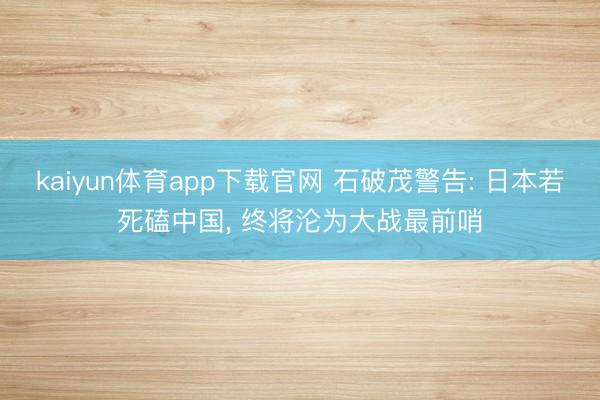 kaiyun体育app下载官网 石破茂警告: 日本若死磕中国， 终将沦为大战最前哨